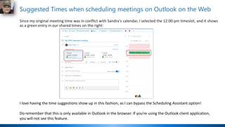 Suggested Times when scheduling meetings on Outlook on the Web
Since my original meeting time was in conflict with Sandra's calendar, I selected the 12:00 pm timeslot, and it shows
as a green entry in our shared times on the right:
I love having the time suggestions show up in this fashion, as I can bypass the Scheduling Assistant option!
Do remember that this is only available in Outlook in the browser. If you're using the Outlook client application,
you will not see this feature.
 
