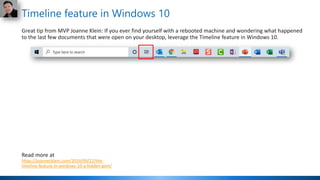Timeline feature in Windows 10
Great tip from MVP Joanne Klein: If you ever find yourself with a rebooted machine and wondering what happened
to the last few documents that were open on your desktop, leverage the Timeline feature in Windows 10.
Read more at
https://joannecklein.com/2019/09/22/the-
timeline-feature-in-windows-10-a-hidden-gem/
 