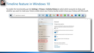 Timeline feature in Windows 10
To enable this functionality, go into Settings > Privacy > Activity History to select which accounts to show, and
whether you want to make your history visible (store your history locally) and/or share your history with Microsoft.
 