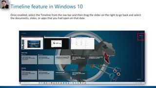 Timeline feature in Windows 10
Once enabled, select the Timeline from the nav bar and then drag the slider on the right to go back and select
the documents, slides, or apps that you had open on that date.
 