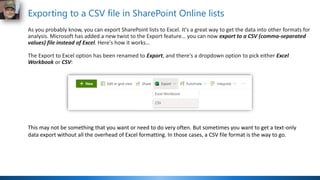 Exporting to a CSV file in SharePoint Online lists
As you probably know, you can export SharePoint lists to Excel. It's a great way to get the data into other formats for
analysis. Microsoft has added a new twist to the Export feature… you can now export to a CSV (comma-separated
values) file instead of Excel. Here's how it works…
The Export to Excel option has been renamed to Export, and there's a dropdown option to pick either Excel
Workbook or CSV:
This may not be something that you want or need to do very often. But sometimes you want to get a text-only
data export without all the overhead of Excel formatting. In those cases, a CSV file format is the way to go.
 