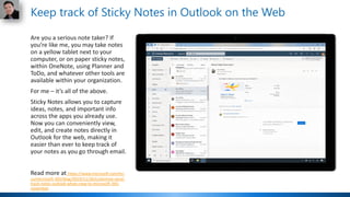 Are you a serious note taker? If
you’re like me, you may take notes
on a yellow tablet next to your
computer, or on paper sticky notes,
within OneNote, using Planner and
ToDo, and whatever other tools are
available within your organization.
For me – it’s all of the above.
Sticky Notes allows you to capture
ideas, notes, and important info
across the apps you already use.
Now you can conveniently view,
edit, and create notes directly in
Outlook for the web, making it
easier than ever to keep track of
your notes as you go through email.
Read more at https://www.microsoft.com/en-
us/microsoft-365/blog/2019/11/26/customize-excel-
track-notes-outlook-whats-new-to-microsoft-365-
november
Keep track of Sticky Notes in Outlook on the Web
 
