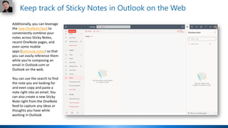 Additionally, you can leverage
the new OneNote feed to
conveniently combine your
notes across Sticky Notes,
recent OneNote pages, and
even some mobile
apps (Samsung notes) so that
you can easily reference them
while you’re composing an
email in Outlook.com or
Outlook on the web.
You can use the search to find
the note you are looking for
and even copy and paste a
note right into an email. You
can also create a new Sticky
Note right from the OneNote
feed to capture any ideas or
thoughts you have while
working in Outlook
Keep track of Sticky Notes in Outlook on the Web
 