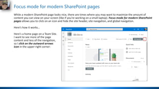 Focus mode for modern SharePoint pages
While a modern SharePoint page looks nice, there are times where you may want to maximize the amount of
content you can view on your screen (like if you're working on a small laptop). Focus mode for modern SharePoint
pages allows you to click on an icon and hide the site header, site navigation, and global navigation.
Here's how it works…
Here's a home page on a Team Site.
I want to see more of the page
content and less of the navigation,
so I click on the outward arrows
icon in the upper-right corner:
 