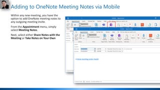 Adding to OneNote Meeting Notes via Mobile
Within any new meeting, you have the
option to add OneNote meeting notes to
any outgoing meeting invite.
From the Appointment menu, simply
select Meeting Notes.
Next, select either Share Notes with the
Meeting or Take Notes on Your Own
 