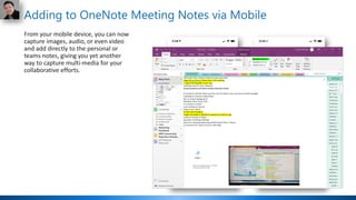 Adding to OneNote Meeting Notes via Mobile
From your mobile device, you can now
capture images, audio, or even video
and add directly to the personal or
teams notes, giving you yet another
way to capture multi-media for your
collaborative efforts.
 