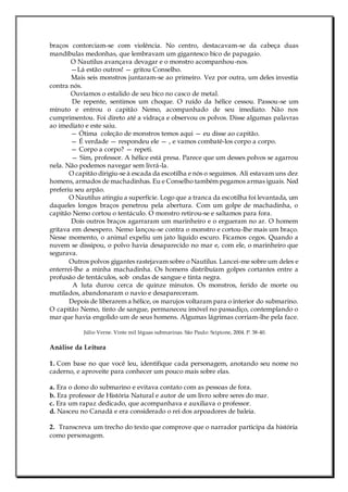 braços contorciam-se com violência. No centro, destacavam-se da cabeça duas
mandíbulas medonhas, que lembravam um gigantesco bico de papagaio.
O Nautilus avançava devagar e o monstro acompanhou-nos.
—Lá estão outros! — gritou Conselho.
Mais seis monstros juntaram-se ao primeiro. Vez por outra, um deles investia
contra nós.
Ouvíamos o estalido de seu bico no casco de metal.
De repente, sentimos um choque. O ruído da hélice cessou. Passou-se um
minuto e entrou o capitão Nemo, acompanhado de seu imediato. Não nos
cumprimentou. Foi direto até a vidraça e observou os polvos. Disse algumas palavras
ao imediato e este saiu.
— Ótima coleção de monstros temos aqui — eu disse ao capitão.
— É verdade — respondeu ele — , e vamos combatê-los corpo a corpo.
— Corpo a corpo? — repeti.
— Sim, professor. A hélice está presa. Parece que um desses polvos se agarrou
nela. Não podemos navegar sem livrá-la.
O capitão dirigiu-se à escada da escotilha e nós o seguimos. Ali estavam uns dez
homens, armados de machadinhas. Eu e Conselho também pegamos armas iguais. Ned
preferiu seu arpão.
O Nautilus atingiu a superfície. Logo que a tranca da escotilha foi levantada, um
daqueles longos braços penetrou pela abertura. Com um golpe de machadinha, o
capitão Nemo cortou o tentáculo. O monstro retirou-se e saltamos para fora.
Dois outros braços agarraram um marinheiro e o ergueram no ar. O homem
gritava em desespero. Nemo lançou-se contra o monstro e cortou-lhe mais um braço.
Nesse momento, o animal expeliu um jato líquido escuro. Ficamos cegos. Quando a
nuvem se dissipou, o polvo havia desaparecido no mar e, com ele, o marinheiro que
segurava.
Outros polvos gigantes rastejavam sobre o Nautilus. Lancei-me sobre um deles e
enterrei-lhe a minha machadinha. Os homens distribuíam golpes cortantes entre a
profusão de tentáculos, sob ondas de sangue e tinta negra.
A luta durou cerca de quinze minutos. Os monstros, ferido de morte ou
mutilados, abandonaram o navio e desapareceram.
Depois de liberarem a hélice, os marujos voltaram para o interior do submarino.
O capitão Nemo, tinto de sangue, permaneceu imóvel no passadiço, contemplando o
mar que havia engolido um de seus homens. Algumas lágrimas corriam-lhe pela face.
Júlio Verne. Vinte mil léguas submarinas. São Paulo: Scipione, 2004. P. 38-40.
Análise da Leitura
1. Com base no que você leu, identifique cada personagem, anotando seu nome no
caderno, e aproveite para conhecer um pouco mais sobre elas.
a. Era o dono do submarino e evitava contato com as pessoas de fora.
b. Era professor de História Natural e autor de um livro sobre seres do mar.
c. Era um rapaz dedicado, que acompanhava e auxiliava o professor.
d. Nasceu no Canadá e era considerado o rei dos arpoadores de baleia.
2. Transcreva um trecho do texto que comprove que o narrador participa da história
como personagem.
 