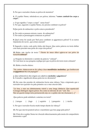 3. Por que o narrador chama os polvos de monstros?
4. O capitão Nemo, referindo-se aos polvos, informa: “vamos combatê-los corpo a
corpo”.
a. O que significa “corpo a corpo” nessa frase?
b. Por que, segundo o capitão Nemo, era preciso combater os polvos?
5.Que parte do submarino o polvo estava prendendo?
6. Por onde as pessoas entram e saem do submarino?
7. Por onde as personagens avistaram os polvos?
8. Qual arma foi usada por Ned para combater os gigantescos polvos? E os outros
tripulantes do navio , que armas usaram?
9. Segundo o texto, cada polvo tinha oito braços. Que outra palavra no texto define
com mais precisão essa parte do corpo dos polvos?
10. Releia este trecho de texto: “ Diante de meus olhos agitava-se um polvo de
tamanhocolossal”
a. Pesquise no dicionário o sentido da palavra “colossal” .
b. Com base na sua pesquisa explique por que os polvos do texto eram colossais?
11. Releia o trecho abaixo:
“No centro, destacavam-se da cabeça duas mandíbulas medonhas, que lembravam
umgigantesco bico de papagaio”
a. Que substantivos dão origem aos adjetivos medonho e gigantesco?
b. Consulte o significado dessas palavras no dicionário?
12. Em uma das paredes do submarino havia uma vidraça. Veja a impressão que o
narrador teve quando viu pela primeira vez o mar através dela.
“Lá fora, o mar era distintamente visível a uma longa distância. Que espetáculo!
Consegui distinguir alguns peixes. Era como se estivesse de um * sem fim.
Não sei quanto tempo teria permanecido alço se o capitão não me chamasse [...].”
Que palavra pode substituir o asterisco no texto?
( ) tanque ( ) lago ( ) aquário ( ) pesqueiro ( ) riacho
b. Por que o narrador ficaria muito tempo diante da vidraça?
13. Por que não foi possível salvar o marinheiro que fora pego pelo polvo?
14. O fato de o capitão Nemo ter chorado silenciosamente pela morte do companheiro
demonstra o quê?
 
