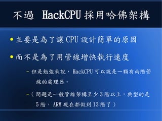 不過 HackCPU 採用哈佛架構
● 主要是為了讓 CPU 設計簡單的原因
● 而不是為了用管線增快執行速度
– 但是勉強來說， HackCPU 可以說是一顆有兩階管
線的處理器。
– ( 問題是一般管線架構至少 3 階以上，典型的是
5 階， ARM 現在都做到 13 階了 )
 