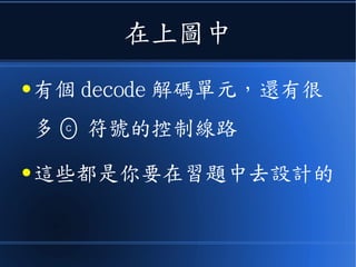 在上圖中
● 有個 decode 解碼單元，還有很
多 符號的控制線路
● 這些都是你要在習題中去設計的
C
 