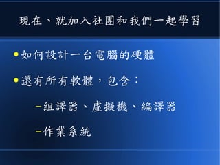 現在、就加入社團和我們一起學習
● 如何設計一台電腦的硬體
● 還有所有軟體，包含：
–組譯器、虛擬機、編譯器
–作業系統
 