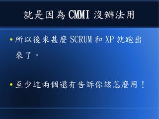 就是因為 CMMI 沒辦法用
● 所以後來甚麼 SCRUM 和 XP 這種
《敏捷軟體開發》就跑出來了。
● 至少這兩個還有告訴你該怎麼做！
 