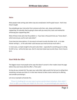 20 Minute Sales Letters




Intro

Most people make writing sales letters way too complicated. And for good reason - that's how
they're taught.

You probably got your instruction from someone who lives, eats, sleeps and breathes
copywriting. So naturally, they're going to share with you every trick, tactic and method for
enhancing your copywriting skills.

Most of those tricks work. But the problem is: if you have a thousand tricks you "know about",
which ones do you use for each sales letter?

If you have too many options, it's too easy to not want to write the letter at all... or to take
forever writing it... or the sales letter sucks because you tried to do too much with it.

In most cases, a simple straight to the point sales letter - especially for something you're selling
for $47 or less - will be the best case. And it's also brain dead easy to write these. Here's how to
do it.




Start With the Offer

The biggest reason most people write copy that doesn't convert is their readers leave the page
before they even know what the offer is. That sucks!

So how do you remedy this? You open your sales letter right up with the fact you're selling them
something, and why you think it's in their best interest to take a look at what you're offering,
and consider purchasing it.

Let's do an example to illustrate this.

  "If you're looking for an easy way to grow upside down tomatoes, then what I
 have to offer you today just might do the trick. I've painstakingly put together a


                                                                                           Page 2
 