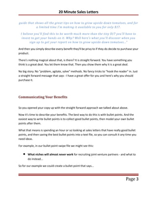 20 Minute Sales Letters

guide that shows all the great tips on how to grow upside down tomatoes, and for
            a limited time I'm making it available to you for only $17.

 I believe you'll find this to be worth much more than the tiny $17 you'll have to
  invest to get your hands on it. Why? Well here's what you'll discover when you
        sign up to get your report on how to grow upside down tomatoes..."

And then you simply describe every benefit they'll be privy to if they do decide to purchase your
product.

There's nothing magical about that, is there? It is straight forward. You have something you
think is a great deal. You let them know that. Then you show them why it is a great deal.

No big story. No "problem, agitate, solve" methods. No fancy tricks to "hook the reader" in. Just
a straight forward message that says - I have a great offer for you and here's why you should
purchase it.




Communicating Your Benefits

So you opened your copy up with the straight forward approach we talked about above.

Now it's time to describe your benefits. The best way to do this is with bullet points. And the
easiest way to write bullet points is to collect good bullet points, then model your own bullet
points after them.

What that means is spending an hour or so looking at sales letters that have really good bullet
points, and then saving the best bullet points into a text file, so you can consult it any time you
need ideas.

For example, in our bullet point swipe file we might see this:

   •   What niches will almost never work for recruiting joint venture partners - and what to
       do instead...

So for our example we could create a bullet point that says...



                                                                                          Page 3
 