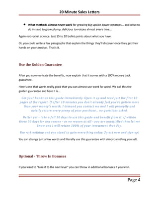 20 Minute Sales Letters


   •   What methods almost never work for growing big upside down tomatoes... and what to
       do instead to grow plump, delicious tomatoes almost every time...

Again not rocket science. Just 15 to 20 bullet points about what you have.

Or, you could write a few paragraphs that explain the things they'll discover once they get their
hands on your product. That's it.




Use the Golden Guarantee

After you communicate the benefits, now explain that it comes with a 100% money back
guarantee.

Here's one that works really good that you can almost use word for word. We call this the
golden guarantee and here it is...

 Get your hands on this guide immediately. Open it up and read just the first 10
pages of the report. If after 10 minutes you don't already feel you've gotten more
  than your money's worth, I demand you contact me and I will promptly and
       quietly return every penny of your purchase... no questions asked.

  Better yet - take a full 30 days to use this guide and benefit from it. If within
those 30 days for any reason - or no reason at all - you are unsatisfied then let me
            know and I will return 100% of your investment that day.

You risk nothing and you stand to gain everything today. So act now and sign up!

You can change just a few words and literally use this guarantee with almost anything you sell.




Optional - Throw In Bonuses

If you want to "take it to the next level" you can throw in additional bonuses if you wish.



                                                                                        Page 4
 