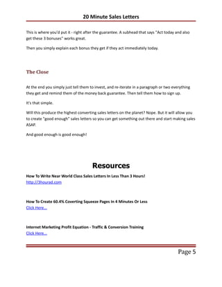 20 Minute Sales Letters

This is where you'd put it - right after the guarantee. A subhead that says "Act today and also
get these 3 bonuses" works great.

Then you simply explain each bonus they get if they act immediately today.




The Close

At the end you simply just tell them to invest, and re-iterate in a paragraph or two everything
they get and remind them of the money back guarantee. Then tell them how to sign up.

It's that simple.

Will this produce the highest converting sales letters on the planet? Nope. But it will allow you
to create "good enough" sales letters so you can get something out there and start making sales
ASAP.

And good enough is good enough!




                                      Resources
How To Write Near World Class Sales Letters In Less Than 3 Hours!
http://3hourad.com



How To Create 60.4% Coverting Squeeze Pages In 4 Minutes Or Less
Click Here...



Internet Marketing Profit Equation - Traffic & Conversion Training
Click Here...



                                                                                        Page 5
 