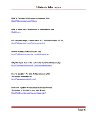 20 Minute Sales Letters



How To Create An Info Product In Under 48 Hours
http://48hourreport.com/48hour



How To Write A 400 Word Article In 7 Minutes Or Less
Click Here...



Get 6 Squeeze Pages, A Sales Letter & 12 Products Created For YOU
http://48hourreport.com/nichecopywriter/



How to Invade ANY Niche In One Day
http://goldmembercoaching.com/5minuteniche/



Why the 80/20 Rule Sucks - & How To Triple Your Productivity!
http://goldmembercoaching.com/timemanagement



How To Get $6.34 Per Click To Your Website With
This Simple 4 Step Process
http://www.valuemultiply.com/



How I Put Together A Product Launch in 90 Minutes
That Pulled in $10,520! It Only Took 4 Step!
http://goldmembercoaching.com/poorman/




                                                                    Page 6
 