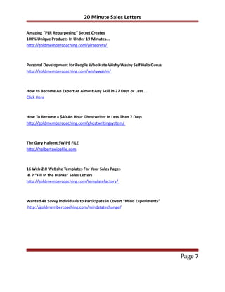 20 Minute Sales Letters

Amazing “PLR Repurposing” Secret Creates
100% Unique Products In Under 19 Minutes...
http://goldmembercoaching.com/plrsecrets/



Personal Development for People Who Hate Wishy Washy Self Help Gurus
http://goldmembercoaching.com/wishywashy/



How to Become An Expert At Almost Any Skill in 27 Days or Less...
Click Here



How To Become a $40 An Hour Ghostwriter In Less Than 7 Days
http://goldmembercoaching.com/ghostwritingsystem/



The Gary Halbert SWIPE FILE
http://halbertswipefile.com



16 Web 2.0 Website Templates For Your Sales Pages
& 7 “Fill In the Blanks” Sales Letters
http://goldmembercoaching.com/templatefactory/



Wanted 48 Savvy Individuals to Participate in Covert “Mind Experiments”
http://goldmembercoaching.com/mindstatechange/




                                                                          Page 7
 
