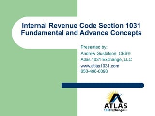 Internal Revenue Code Section 1031 Fundamental and Advance Concepts Presented by: Andrew Gustafson, CES ®   Atlas 1031 Exchange, LLC www.atlas1031.com 850-496-0090 