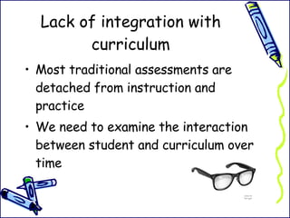 Lack of integration with curriculum Most traditional assessments are detached from instruction and practice We need to examine the interaction between student and curriculum over time 