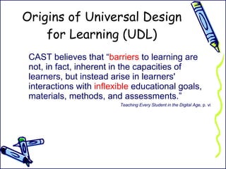 Origins of Universal Design for Learning (UDL) CAST believes that “ barriers  to learning are not, in fact, inherent in the capacities of learners, but instead arise in learners' interactions with  inflexible  educational goals, materials, methods, and assessments.”  Teaching Every Student in the Digital Age , p. vi 