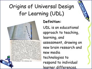 Origins of Universal Design for Learning (UDL) Definition:  UDL is an educational approach to teaching, learning, and assessment, drawing on new brain research and new media technologies to respond to individual learner differences.  