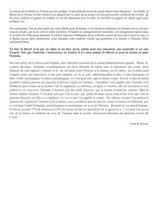 La notion de la liberté en Tunisie est très mitigée: Il faut d'abord savoir de quelle liberté nous discutons. En réalité, la
liberté de la femme est très limitée et ne dépasse pas le cadre de sa propre vie très personnelle, sa liberté de circuler, de
divorcer, d'élever et garder ses enfants en cas de séparation avec le mari, de travailler et gagner un salaire égal à son
collègue, etc.
Par conséquent, l'on ne peut parler de vraie liberté pour la femme si les Hommes (hommes et femmes) ne se sont pas
trouvés encore, car là ils sont en totale perdition. Il faudra un changement de mentalités, un changement radical dans
le système de l'éducation nationale et surtout instaurer l'obligation de la scolarité à partir de trois ans et non six ans, et
il faudra encore deux générations pour atteindre cette maturité sociale qui permettra à la femme et l'homme d'être
réellement libres.
En fait, la liberté n'est pas un objet ni un bien qu'on achète mais une éducation, une mentalité et un état
d'esprit, tant que l'individu s'autocensure en Tunisie il n'y aura jamais de liberté ni pour la femme ni pour
l'homme
On veut mettre sur le même pied d’égalité, deux éléments essentiels de la société diamétralement opposés. Même le
système physique, démontre scientifiquement que deux éléments de même sens se repoussent, par contre deux
éléments de sens opposés s’attirent. Il en est de même pour l’homme et la femme, car les mettre sur le même pied
d’égalité serait une supercherie et une pure fantaisie car ils ne sont interchangeables ni dans l’ordre biologique, ni
dans l’ordre sociologique, ni même psychologique. Et c’est pour cela que la femme essaye d’avoir le plus de droits
possibles voulant prouver ses capacités et devenir l’égale de l’homme. Cependant, cette égalité entre l’homme et la
femme ne peut exister car la femme n’est ni supérieure, ni inférieure, ni égale à l’homme, elle est son envers et son
endroit et vis versa pour l’homme. L’homme créa des chefs d’œuvres que la femme n’aurait pu enfanter. Mais la
femme enfanta l’homme. C’est pour cela que l’on ne peut pas parler de deux choses mais d’une seule que l’on ne
peut pas dissocier car elles se complètent et c’est ce que l’on appelle le couple. Par ailleurs, lorsque l’on analyse la
question de l’égalité de l’homme et de la femme, nous constatons que sur tous les points la femme est différente que
ce soit dans l’ordre biologique, psychologique et sociologique vis-à-vis de l’homme. Du point de vue psychologique,
la femme possède 75% de sentiment et 25% de raison suivant les spécialistes de la question, et c’est pour cela que le
rôle de la femme est différent de celui de l’homme dans la société initialement démontré par plusieurs versets du
Coran.
Linda & Hasnaa
 
