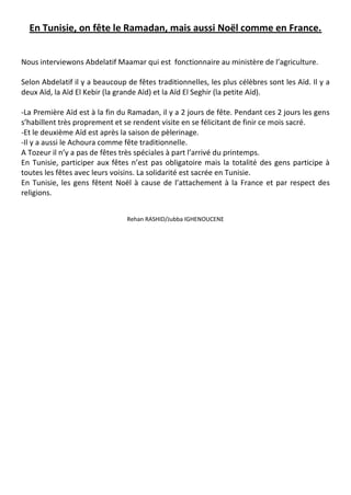 En Tunisie, on fête le Ramadan, mais aussi Noël comme en France.
Nous interviewons Abdelatif Maamar qui est fonctionnaire au ministère de l’agriculture.
Selon Abdelatif il y a beaucoup de fêtes traditionnelles, les plus célèbres sont les Aïd. Il y a
deux Aïd, la Aïd El Kebir (la grande Aïd) et la Aïd El Seghir (la petite Aïd).
-La Première Aïd est à la fin du Ramadan, il y a 2 jours de fête. Pendant ces 2 jours les gens
s’habillent très proprement et se rendent visite en se félicitant de finir ce mois sacré.
-Et le deuxième Aïd est après la saison de pèlerinage.
-Il y a aussi le Achoura comme fête traditionnelle.
A Tozeur il n’y a pas de fêtes très spéciales à part l’arrivé du printemps.
En Tunisie, participer aux fêtes n’est pas obligatoire mais la totalité des gens participe à
toutes les fêtes avec leurs voisins. La solidarité est sacrée en Tunisie.
En Tunisie, les gens fêtent Noël à cause de l’attachement à la France et par respect des
religions.
Rehan RASHID/Jubba IGHENOUCENE
 