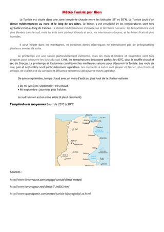 Météo Tunisie par Xian
La Tunisie est située dans une zone tempérée chaude entre les latitudes 37° et 30°N. La Tunisie jouit d'un
climat méditerranéen au nord et le long de ses côtes. Le temps y est ensoleillé et les températures sont très
agréables tout au long de l'année. Le climat méditerranéen s’impose sur le territoire tunisien : les températures sont
plus élevées dans le sud, mais les étés sont partout chauds et secs, les intersaisons douces, et les hivers frais et plus
humides.
Il peut neiger dans les montagnes, et certaines zones désertiques ne connaissent pas de précipitations
plusieurs années de suite.
Le printemps est une saison particulièrement clémente, mais les mois d’octobre et novembre sont très
propices pour découvrir les oasis du sud. L'été, les températures dépassent parfois les 40°C, sous le souffle chaud et
sec du Sirocco. Le printemps et l'automne constituent les meilleures saisons pour découvrir la Tunisie. Les mois de
mai, juin et septembre sont particulièrement agréables. Les moments à éviter sont janvier et février, plus froids et
arrosés, et le plein été où canicule et affluence rendent la découverte moins agréable.
De juin à septembre, temps chaud avec un mois d'août au plus haut de la chaleur estivale :
 De mi-juin à mi-septembre : très chaud.
 Mi-septembre : journées plus fraîches
Le sud tunisien est en zone aride (il pleut rarement).
Températures moyennes Eau : de 25°C à 30°C
Sources :
http://www.linternaute.com/voyage/tunisie/climat-meteo/
http://www.levoyageur.net/climat-TUNISIE.html
http://www.quandpartir.com/meteo/tunisie-idpaysglobal-22.html
 