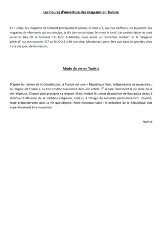 Les heures d’ouverture des magasins en Tunisie
En Tunisie, les magasins ne ferment pratiquement jamais, ils font 7/7, sauf les coiffeurs, les bijoutiers, les
magasins de vêtements qui en principe, je dis bien en principe, ferment le lundi. Les petites épiceries sont
ouvertes très tôt et ferment très tard. A Mahdia, nous avons un "carrefour market", et le "magasin
général" qui sont ouverts 7/7 de 8h30 à 21h30 non stop. Maintenant, peut-être que dans les grandes villes
il y a des jours de fermeture.
Mode de vie en Tunisie
D’après les termes de la Constitution, la Tunisie est une « République libre, indépendante et souveraine ;
sa religion est l’islam ». La Constitution tunisienne dans son article 1er
sépare clairement la vie civile de la
vie religieuse. Chacun peut pratiquer sa religion. Mais, malgré les prises de position de Bourguiba visant à
diminuer l’influence de la tradition religieuse, celle-ci, à l’image du ramadan particulièrement observé,
reste prépondérante dans la vie quotidienne. Point incontournable : le président de la République doit
impérativement être musulman.
Wilfrid
 