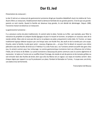 Dar EL Jed
Présentation du restaurant :
Le dar El Jed est un restaurant de gastronomie tunisienne dirigé par Azzedine Abdelkhafi situé à la médina de Tunis.
Avant d’être un restaurant, l’établissement était la demeure familiale de ses grands-parents. C’est là que ses grands-
parents se sont mariés. Quand la famille est devenue trop grande, ils ont décidé de déménager. Depuis 1989,
l’ancienne maison est devenue un restaurant.
La gastronomie tunisienne :
Il y a plusieurs sortes de plats traditionnels. Ils varient selon la date, l’année ou la fête : par exemple, pour fêter la
naissance du prophète on prépare Assida Zgougou et pour le nouvel an tunisien, on prépare un couscous avec de la
viande séchée. Mais cela ne veut pas dire qu’on ne prépare ces plats uniquement à cette date. En Tunisie, un repas
traditionnel typique débute toujours par une brique avec une feuille fine, des œufs et de la viande puis une soupe.
Ensuite, selon la famille, le plat peut varier : coucous d’agneau etc.…, et pour finir le désert et souvent une crème
pâtissière avec des feuilles de brick où à l’intérieur il y a des fruits secs. Les Tunisiens aiment accueillir des gens chez
eux, ils aiment cuisiner pour leur entourage. La cuisine gastronomique tunisienne tient ses influences de la Grèce,
l’Italie, de la France et de Malte. La cuisine tunisienne a beaucoup de points communs avec la cuisine algérienne et
marocaine : le tajine en Tunisie est un soufflet d’œuf, fromage, de viande et soit de poivron et de tomates grillées ou
soit enrouler dans des feuilles de bricks alors que celui du Maroc est un ragout. Les repas et recettes varient dans
chaque région par rapport à ce qu’ils produisent sur place. Pendant le Ramadan en Tunisie, il coupe avec une brick,
une datte et du lait fermenté.
Transcription de Moussa
 