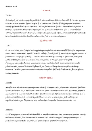 MAMADOU KEITA
LA BRICK
Entrée :
Revendiquée par plusieurs pays la feuille de brick à une longue histoire. La feuille de brick est apparue
avec les cultures nomades depuis l’origine de la civilisation. Elle s’est développée par cette culture
nomade qui avait besoin de transporter et cuisiner facilement les denrées alimentaires. Ces feuilles se
sont répandues dans l’Afrique du nord : les feuilles de brick étaient connues dans la culture berbère
(Maroc, Algérie et Tunisie). Aujourd’hui les feuilles de brick sont internationales et adaptables à toutes
les sortes de cuisine : cuisine traditionnelle, cuisine fusion, cuisine exotique,….
LE COUSCOUS
Le plat :
Le couscous est un plat d’origine berbère qui désigne en général une semoule de blé dure, fine moyenne ou
grosse. Il existe une semoule appelée toumzine ou badez faite à partir de semoule de maïs qui se retrouve le
plus souvent en Afrique du Nord. Le couscous est cuisiné avec de la viande et des légumes, mais peut
également être préparé seul, nature ou aromatisé, chaud ou froid, en dessert ou en plat
d’accompagnement. En Tunisie, le couscous se nomme « cosksi ». Suite aux invasions berbères, la
préparation des plats en Tunisie est influencée par d’autres villes grâce aux perpétuels échanges
culturels. Parmi ces plats, le couscous est devenu un symbole des fêtes de famille et des fêtes religieuses.
WILFRID DIAMONIKA
HRISSA HLOUA
Dessert :
Une délicieuse pâtisserie tunisienne pour vos soirées de ramadan. Cette pâtisserie est originaire des régions
du nord-ouest et du sud, l’ HRISSA HLOUA est un dessert composé de semoule dorée, d’amandes, de dattes,
de pistaches et de chamia (halva). C’est un dessert super simple à faire, la seule difficulté réside dans la
préparation de la semoule qui ne doit pas brûler, si non pour le reste, il faut juste mélanger les
ingrédients et découper. Dégustez-la avec un bon thé à la menthe, Hmmmmmmm c’est bon.
Boissons :
Le thé aux pignons est une spécialité de thé à la menthe tunisienne. Il est couramment servi au cours des
cérémonies, réunions familiales ou rencontre entre amis. Les pignons qui l’accompagnent et font sa
particularité peuvent être remplacés par des amandes ou des cacahouètes grillées.
 