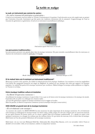 La tunisie en musique
Le oud, un instrument pas comme les autres :
« Le oud se transmet de génération en génération »
L’oud est un instrument souvent utilisé en Tunisie. Contrairement à la guitare, l’oud nécessite un jeu très rapide mais ne permet
pas l’exécution d’accords. Instrument qui fait partie des traditions tunisiennes dès la naissance. L’apprentissage de l’oud se
transmet de génération en génération. L’oud est un instrument essentiellement mélodique.
Oud tunisien appelé Oud tounsi ou oud arbi.
Les percussions traditionnelles :
Les percussions prennent une grande place dans la musique tunisienne. On peut entendre essentiellement dans les morceaux et
chanson des instruments comme la darbouka et le bendir.
Bendir fabriqué par Yasser JEARDI. Darbouka fabriqué en 1937.
Et le malouf alors est-il vraiment un instrument traditionnel?
Beaucoup se posent cette question. En réalité le malouf provient de la musique Andalouse. Les tunisiens et tous les maghrébins
l’ont hérité des espagnoles lorsqu’ils ont migré au Maghreb. Le malouf est une musique très riche par rapport à la musique
populaire. Le malouf fait partie de la musique tunisienne par excellence. Malouf désigne la musique arabo-andalouse en Algérie,
en Tunisie et en Libye.
Entre musique tradition culture et évolution
« La liberté d’expression commence »
Actuellement la musique tunisienne n’a pas évolué, il n’y a pas eu de fusion entre la musique tunisienne et la musique du monde.
Cependant elle est prête à ce mélangé avec d’autres styles.
La nouvelle génération explose la musique tunisienne avec le reggae et la salsa.
Dans les paroles, la liberté d’expression commence (avant la musique était plus conservatrice).
HEDI JOUINI un grand nom de la musique tunisienne
« Il a révolutionné cette musique »
Le musicien des années 50, HEDI JOUINI l’un des musiciens les plus importants de la musique tunisienne. Il a révolutionné
cette musique en mélangeant la musique locale et le latino (salsa, rumba, tango). Il a été très critiqué suite au renouveau musical.
60 ans après l’histoire lui donne raison car il a réussi a gardé l’âme de la musique traditionnelle. Il a gardé cet esprit, cette
ambiance tunisienne et a changer les rythmes par des rythmes latino. Ce qui donne du nouveau, de la vivacité dans la musique.
Hédi Jouini est l’un des premiers libérateurs de la musique tunisienne.
Hédi Jouini de son vrai nom Mohamed Hédi Ben Abdessalem Ben Ahmed Ben Hassine, né le 1er novembre 1909 à Tunis et
décédé le 30 novembre 1990, est un chanteur, oudiste et compositeur tunisien.
Par Linda etHassna
 