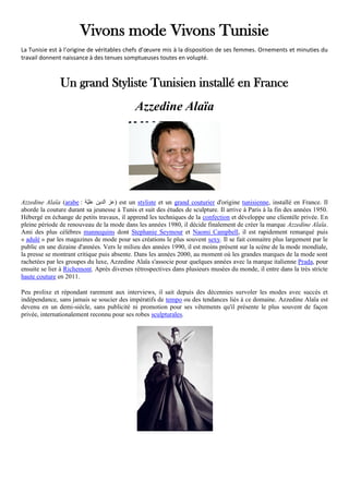 Vivons mode Vivons Tunisie
La Tunisie est à l’origine de véritables chefs d’œuvre mis à la disposition de ses femmes. Ornements et minuties du
travail donnent naissance à des tenues somptueuses toutes en volupté.
Un grand Styliste Tunisien installé en France
Azzedine Alaïa
Azzedine Alaïa (arabe : ‫ّة‬‫ي‬‫عل‬ ‫الدين‬ ‫)عز‬ est un styliste et un grand couturier d'origine tunisienne, installé en France. Il
aborde la couture durant sa jeunesse à Tunis et suit des études de sculpture. Il arrive à Paris à la fin des années 1950.
Hébergé en échange de petits travaux, il apprend les techniques de la confection et développe une clientèle privée. En
pleine période de renouveau de la mode dans les années 1980, il décide finalement de créer la marque Azzedine Alaïa.
Ami des plus célèbres mannequins dont Stephanie Seymour et Naomi Campbell, il est rapidement remarqué puis
« adulé » par les magazines de mode pour ses créations le plus souvent sexy. Il se fait connaitre plus largement par le
public en une dizaine d'années. Vers le milieu des années 1990, il est moins présent sur la scène de la mode mondiale,
la presse se montrant critique puis absente. Dans les années 2000, au moment où les grandes marques de la mode sont
rachetées par les groupes du luxe, Azzedine Alaïa s'associe pour quelques années avec la marque italienne Prada, pour
ensuite se lier à Richemont. Après diverses rétrospectives dans plusieurs musées du monde, il entre dans la très stricte
haute couture en 2011.
Peu prolixe et répondant rarement aux interviews, il sait depuis des décennies survoler les modes avec succès et
indépendance, sans jamais se soucier des impératifs de tempo ou des tendances liés à ce domaine. Azzedine Alaïa est
devenu en un demi-siècle, sans publicité ni promotion pour ses vêtements qu'il présente le plus souvent de façon
privée, internationalement reconnu pour ses robes sculpturales.
 