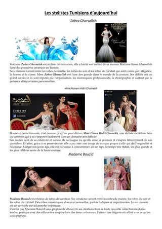 Les stylistes Tunisiens d’aujourd’hui
Zohra Gharsallah
Madame Zohra Gharsalah est styliste de formation, elle a hérité son métier de sa maman Madame Kmar Gharsallah
l'une des premières créatrices en Tunisie.
Ses créations varient entre les robes de mariée, les robes du soir et les robes de cocktail qui sont connu par l'élégance,
la finesse et la classe. Mme Zohra Gharsallah est l'une des grands dans le monde de la couture. Ses défilés ont un
grand succès et ils sont réputés par l'organisation, les mannequins professionnels, la chorégraphie et surtout par la
présence d'importantes personnalités.
Mme Hanen Hidri Chamekh
Douée et perfectionniste, c'est comme ça qu’on peut définir Mme Hanen Hidri Chamekh, une styliste modéliste hors
du commun qui a su s'imposer facilement dans un domaine très difficile.
Son succès tient de sa créativité et surtout de sa fougue vu qu'elle aime la peinture et s'inspire itérativement de son
quotidien. En effet, grâce à sa persévérance, elle a pu créer une image de marque propre à elle qui dit l'originalité et
l'élégance. Malgré son jeune âge, elle est parvenue à concurrencer, en un laps de temps très réduit, les plus grands et
les plus célèbres noms de la haute couture.
Madame Bouzid
Madame Bouzid est créatrice de robes d'exception. Ses créations varient entre les robes de mariée, les robes du soir et
les robes de cocktail. Des robes romantiques, douces et sensuelles, parfois ludiques et impertinentes. Le sur-mesure
est un véritable travail morpho-esthétique.
C'est ici que Madame Bouzid vous propose de découvrir ses créations dans sa toute nouvelle collection moderne,
tendre, poétique avec des silhouettes souples dans des tissus artisanaux. Faites-vous élégante et raffiné avec ce qu’on
vous propose.
 