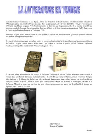 Dans la littérature Tunisienne il y a Ryvel. Après une formation à l'École normale israélite orientale, rattachée à
l'Alliance israélite universelle (AIU), il enseigne dans les écoles de l'AIU : à Tunis de 1919 à 1935, à Sousse jusqu'en
1938 et à Casablanca jusqu'en 1944. Contrairement à la direction de l'organisation, Ryvel se montre favorable au
sionisme. Après la Seconde Guerre mondiale, il revient à Tunis et devient inspecteur des écoles de l'AIU. Il part pour
la France après l'indépendance de la Tunisie en 1956.
Neveu de Jacques Vehel, autre écrivain de cette période, il obtient son pseudonyme en ajoutant la première lettre de
son prénom à son patronyme inversé
Il a publié plusieurs ouvrages, nouvelles, contes et poèmes, s'inspirant de la vie quotidienne de la communauté juive
de Tunisie. Les plus connus sont La Hara conte… qui évoque la vie dans le quartier juif de Tunis et L'Enfant de
l'Oukala pour lequel lui est décerné le Prix de Carthage en 1931.
Il y a aussi Albert Memmi qui a fait avancer la littérature Tunisienne Il naît en Tunisie, alors sous protectorat de la
France, dans une famille de langue maternelle arabe ; il est le fils de François Memmi, artisan bourrelier d'origine
juive italienne et de Marguerite Sarfati, une Juive sépharade d'ascendance local. Albert Memmi est formé par l'école
française, d'abord au lycée Carnot de Tunis puis à l'Université d'Alger, où il étudie la philosophie, et enfin à la
Sorbonne. Memmi se trouve au carrefour de trois cultures et construit son œuvre sur la difficulté de trouver un
équilibre entre Orient et Occident.
Albert Memmi
Source :Wikipédia
Jubba
 