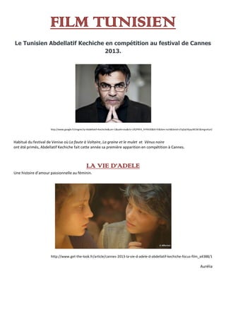 FILM TUNISIEN
Le Tunisien Abdellatif Kechiche en compétition au festival de Cannes
2013.
http://www.google.fr/imgres?q=Abdellatif+Kechiche&um=1&safe=vss&rlz=1R2PRFA_frFR430&hl=fr&tbm=isch&tbnid=sTqDyEIKpyzW1M:&imgrefurl/
Habitué du festival de Venise où La faute à Voltaire, La graine et le mulet et Vénus noire
ont été primés, Abdellatif Kechiche fait cette année sa première apparition en compétition à Cannes.
LA VIE D’ADELE
Une histoire d’amour passionnelle au féminin.
http://www.get-the-look.fr/article/cannes-2013-la-vie-d-adele-d-abdellatif-kechiche-focus-film_a4388/1
Aurélia
 