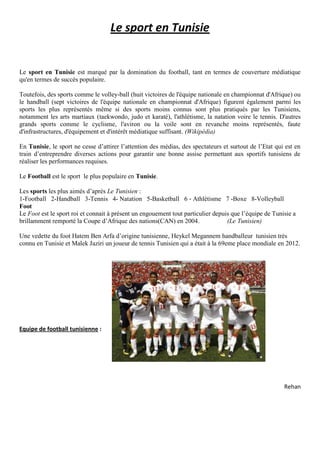 Le sport en Tunisie
Le sport en Tunisie est marqué par la domination du football, tant en termes de couverture médiatique
qu'en termes de succès populaire.
Toutefois, des sports comme le volley-ball (huit victoires de l'équipe nationale en championnat d'Afrique) ou
le handball (sept victoires de l'équipe nationale en championnat d'Afrique) figurent également parmi les
sports les plus représentés même si des sports moins connus sont plus pratiqués par les Tunisiens,
notamment les arts martiaux (taekwondo, judo et karaté), l'athlétisme, la natation voire le tennis. D'autres
grands sports comme le cyclisme, l'aviron ou la voile sont en revanche moins représentés, faute
d'infrastructures, d'équipement et d'intérêt médiatique suffisant. (Wikipédia)
En Tunisie, le sport ne cesse d’attirer l’attention des médias, des spectateurs et surtout de l’Etat qui est en
train d’entreprendre diverses actions pour garantir une bonne assise permettant aux sportifs tunisiens de
réaliser les performances requises.
Le Football est le sport le plus populaire en Tunisie.
Les sports les plus aimés d’après Le Tunisien :
1-Football 2-Handball 3-Tennis 4- Natation 5-Basketball 6 ‐ Athlétisme 7 -Boxe 8-Volleyball
Foot
Le Foot est le sport roi et connait à présent un engouement tout particulier depuis que l’équipe de Tunisie a
brillamment remporté la Coupe d’Afrique des nations(CAN) en 2004. (Le Tunisien)
Une vedette du foot Hatem Ben Arfa d’origine tunisienne, Heykel Megannem handballeur tunisien très
connu en Tunisie et Malek Jaziri un joueur de tennis Tunisien qui a était à la 69eme place mondiale en 2012.
Equipe de football tunisienne :
Rehan
 