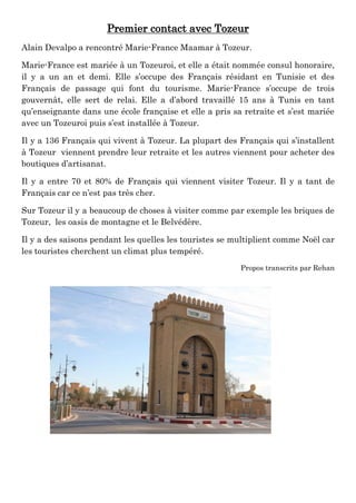 Premier contact avec Tozeur
Alain Devalpo a rencontré Marie-France Maamar à Tozeur.
Marie-France est mariée à un Tozeuroi, et elle a était nommée consul honoraire,
il y a un an et demi. Elle s’occupe des Français résidant en Tunisie et des
Français de passage qui font du tourisme. Marie-France s’occupe de trois
gouvernât, elle sert de relai. Elle a d’abord travaillé 15 ans à Tunis en tant
qu’enseignante dans une école française et elle a pris sa retraite et s’est mariée
avec un Tozeuroi puis s’est installée à Tozeur.
Il y a 136 Français qui vivent à Tozeur. La plupart des Français qui s’installent
à Tozeur viennent prendre leur retraite et les autres viennent pour acheter des
boutiques d’artisanat.
Il y a entre 70 et 80% de Français qui viennent visiter Tozeur. Il y a tant de
Français car ce n’est pas très cher.
Sur Tozeur il y a beaucoup de choses à visiter comme par exemple les briques de
Tozeur, les oasis de montagne et le Belvédère.
Il y a des saisons pendant les quelles les touristes se multiplient comme Noël car
les touristes cherchent un climat plus tempéré.
Propos transcrits par Rehan
 