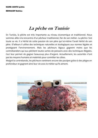 MARIE-SAINTE Synthia
BENNACEF Mathieu
La pêche en Tunisie
En Tunisie, la pêche est très importante au niveau économique et traditionnel. Nous
sommes allés à la rencontre d’un pêcheur traditionnel, fier de son métier. La pêche c’est
toute sa vie. Il a hérité de cette passion de son père qui lui-même l’avait hérité de son
père. D’ailleurs il utilise des techniques naturelles et écologiques aux normes légales et
protégeant l’environnement. Mais les pêcheurs légaux gagnent moins que les
contrebandiers qui eux pêchent toutes sortes de poissons avec des techniques illégales.
Ceci leur permet de gagner beaucoup plus d’argent. Actuellement, les autorités n’ont
pas les moyens humains et matériels pour contrôler les côtes.
Malgré la contrebande, les pêcheurs ramènent encore des poulpes grâce à des pièges en
profondeur et gagnent ainsi leur vie avec le métier qu’ils aiment.
 