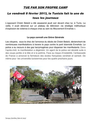 TUE PAR SON PROPRE CAMP
Le vendredi 8 février 2013, la Tunisie fait la une de
tous les journaux
L’opposant Chokri Belaïd a été assassiné jeudi soir devant chez lui, à Tunis. La
veille, il avait dénoncé sur un plateau de télévision «la stratégie méthodique
d’explosion de violence à chaque crise au sein du Mouvement Ennahda ».
Le pays connaît une Grève Générale
Les citoyens, sous le choc de l’annonce du décès de Chokri Belaïd, déclenchent de
nombreuses manifestations à travers le pays contre le parti Islamiste Ennahda. La
police a eu recours à des gaz lacrymogènes pour disperser les manifestants. Dans
l’après-midi, la manifestation a dégénéré. Un agent de la police est décédé suite à
des coups portés à la tête et à la poitrine. Face au risque d’instabilité, l’ambassade
de France a annoncé la fermeture des écoles françaises vendredi et samedi. De
même pour les universités tunisiennes pour les quatre prochains jours.
Soraya, Caroline, Xian et Junyi
 