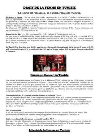DROIT DE LA FEMME EN TUNISIE
La femme est redevenue, en Tunisie, l'égale de l'homme.
Métiers de la femme : Elles travaillent dans tous les corps de métier, dont l’armée, l’aviation civile ou militaire et la
police et représentent 72 % des pharmaciens, 42 % du corps médical, 27 % des magistrats, 31 % des avocats et 40 %
des professeurs d’université. En outre, entre 10 000 et 15 000 d’entre elles sont chefs d’entreprise. Néanmoins, le
chômage touche davantage les femmes que les hommes puisque ces dernières sont à 16,7 % privées d’emploi au lieu
de 12,9 % d’hommes selon le taux de 2004.
Par ailleurs, de 1999 à 2004, la création d’emplois s’est accrue dans une proportion de 3,21 % pour les femmes, soit
une moyenne de 19 800 postes créés par an.
Education des filles : Les filles représentent 59,5 % des étudiants de l’enseignement supérieur.
De plus, le taux d’analphabétisme des femmes de 10 ans et plus est passé de 96 % en 1956 à 58,1 % en 1984, 42,3 %
en 1994 puis 31 % en 2004, malgré le fait que le taux masculin soit de 14,8 % en 2004. Cela s’explique notamment
par le fait que le nombre de filles au primaire est de 52 en 1965 et de 83 en 1989 pour 100 garçons et au secondaire de
37 en 1965 et de 75 en 1989.
La Tunisie fête deux journées dédiées aux femmes : la Journée internationale de la femme (8 mars) et le 13
août, date-anniversaire de la promulgation du CSP, qui est devenu un jour férié déclaré « Journée nationale de
la Femme ».
femme en Danger en Tunisie
Une enquête de l’Office national de la famille et de la population (ONFP) indique que sur 3 973 femmes en Tunisie,
15,7% d’entre elles ont subi des violences sexuelles. L’étude révèle que 80% des violences sont commises par un
membre de la famille et que les plus exposées sont les femmes au foyer. Pour Amira Nefzaoui, coordinatrice des
centres d’écoute de l’Association Tunisienne des Femmes Démocrates(ATFD), les violences sexuelles en Tunisie ne
datent pas d’hier. D’ailleurs, elle souhaite que le cas de Mariam qui a dénoncé les deux policiers présumés violeurs
soit pris en exemple par toutes les femmes victimes de violences.
Comment expliquer la recrudescence des violences sexuelles en Tunisie ?
Cela fait longtemps, surtout dans les sociétés patriarcales du monde arabe, qu’il existe un problème de discrimination
contre les femmes. Il n’y a aucune éducation sexuelle. Les violences sexuelles sont le type de violence le plus
fréquent. En Tunisie, les agressions ne sont pas en augmentation, le problème a toujours été là. C’est simplement un
tabou qui a été levé. Les femmes veulent parler désormais. Il faut que l’on parvienne à mesurer ou à confirmer la
gravité de ces violences.
Que proposez-vous ?
Il faut une réelle stratégie nationale et une campagne de sensibilisation. Des enquêtes doivent être menées. Les
psychologues doivent aller sur le terrain. Mais pour y parvenir, nous avons besoin de l’aide de l’Etat.
Les femmes étaient-elles davantage en sécurité sous Ben Ali ?
Oui, mais c’est grâce à Bourguiba. Les femmes avaient plus de liberté et elles étaient en sécurité. Avec Ennahda, les
femmes sont en danger. Après 19 heures, il est devenu dangereux pour une femme de se promener dans les rues de
Tunis. C’est d’ailleurs un problème pour celles qui sortent tard de leur travail.
Liberté de la femme en Tunisie
 