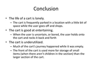 ConclusionThe life of a cart is lonely.The cart is frequently parked in a location with a little bit of space while the user goes off and shops.The cart is good at entertaining. When the user is uncertain, or bored, the user holds onto the cart and rocks it back and forthThe cart is underutilized. Much of the cart’s journey happened while it was empty.The front of the cart is used more for storage of small items (when there aren’t children in the section) than the larger section of the cart.