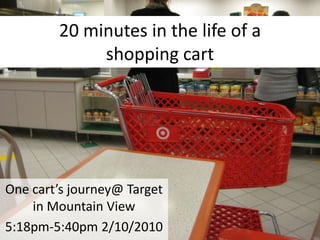 20 minutes in the life of a shopping cart One cart’s journey@ Target in Mountain View 5:18pm-5:40pm 2/10/2010 