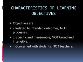 CHARACTERISTICS OF LEARNING
OBJECTIVES
 Objectives are
 1.Related to intended outcomes, NOT
processes.
 2.Specific and measurable, NOT broad and
intangible.
 3.Concerned with students, NOT teachers.
 