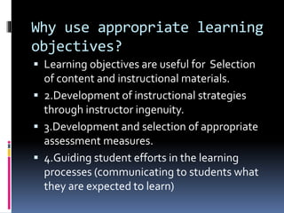 Why use appropriate learning
objectives?
 Learning objectives are useful for Selection
of content and instructional materials.
 2.Development of instructional strategies
through instructor ingenuity.
 3.Development and selection of appropriate
assessment measures.
 4.Guiding student efforts in the learning
processes (communicating to students what
they are expected to learn)
 