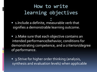 How to write
learning objectives
:
 1.Include a definite, measurable verb that
signifies a demonstrable learning outcome.
 2.Make sure that each objective contains an
intended performance/behavior, conditions for
demonstrating competence, and a criterion/degree
of performance.
 3.Strive for higher order thinking (analysis,
synthesis and evaluation levels) when applicable
 