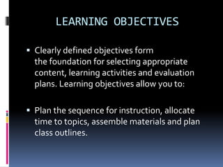 LEARNING OBJECTIVES
 Clearly defined objectives form
the foundation for selecting appropriate
content, learning activities and evaluation
plans. Learning objectives allow you to:
 Plan the sequence for instruction, allocate
time to topics, assemble materials and plan
class outlines.
 