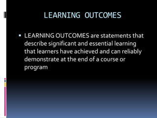 LEARNING OUTCOMES
 LEARNING OUTCOMES are statements that
describe significant and essential learning
that learners have achieved and can reliably
demonstrate at the end of a course or
program
 