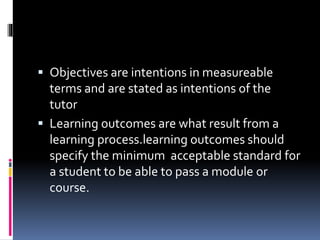  Objectives are intentions in measureable
terms and are stated as intentions of the
tutor
 Learning outcomes are what result from a
learning process.learning outcomes should
specify the minimum acceptable standard for
a student to be able to pass a module or
course.
 